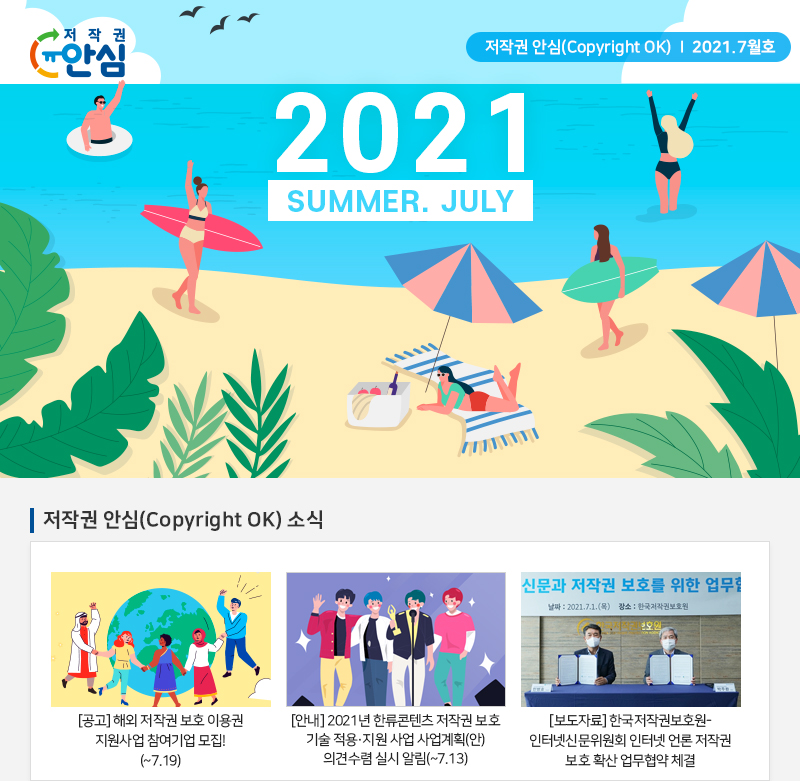  저작권 안심(Copyright OK) | 2021.7월호
				2021
				SUMMER. JULY
				저작권 안심(Copyright OK) 소식
				[공고] 해외 저작권 보호 이용권 지원사업 참여기업 모집!(~7.19)
				[안내] 2021년 한류콘텐츠 저작권 보호 기술 적용 · 지원 사업 사업계획(안) 의견수렴 실시 알림(~7.13)
				신문과 저작권 보호를 위한 업무협약|
				날짜 : 2021.7.1.(목) 장소 : 한국저작권보호원
				[보도자료] 한국저작권보호원 - 인터넷신문위원회 인터넷 언론 저작권 보호 확산 업무협약 체결