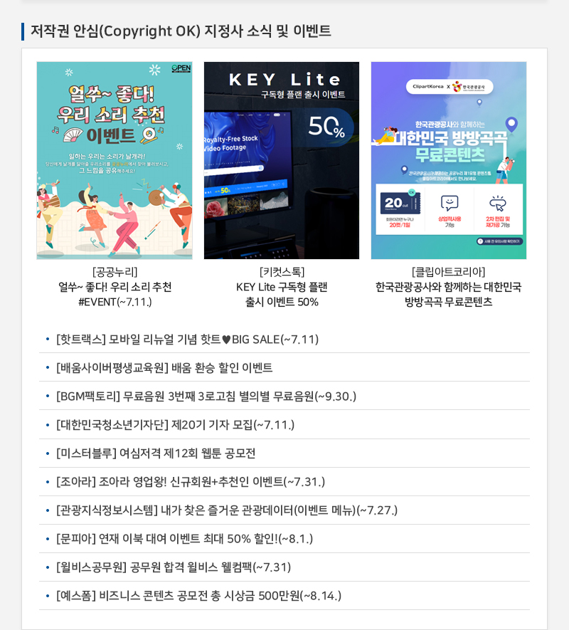 저작권 안심(Copyright OK) 지정사 소식 및 이벤트
				얼쑤~ 좋다! 우리 소리 추천 이벤트
				일하는 우리는 소리가 날개라! 당신에게 날개를 달아줄 우리소리를 공공누리에서 찾아 불러보시고, 그 느낌을 공유해주세요!
				[공공누리] 얼쑤~ 좋다! 우리 소리 추천 #EVENT(~7.11.)
				KEY Lite
				구독형 플랜 출시 이벤트 50%
				[키컷스톡] | KEY Lite 구독형 플랜 출시 이벤트 50%
				한국관광공사와 함께하는 대한민국 방방곡곡 무료콘텐츠
				회원이라면 누구나 20컷/1일
				상업적사용 가능
				2차 편집 및 재가공 가능
				[클립아트코리아] 한국관광공사와 함께하는 대한민국 방방곡곡 무료콘텐츠
				• [핫트랙스] 모바일 리뉴얼 기념 핫트♥ BIG SALE(~7.11)
				• [배움사이버평생교육원] 배움 환승 할인 이벤트
				• [BGM팩토리] 무료음원 3번째 3로고침 별의별 무료음원(~9.30.)
				• [대한민국청소년기자단] 제20기 기자 모집(~7.11.)
				• [미스터블루] 여심저격 제12회 웹툰 공모전
				· [조아라] 조아라 영업왕! 신규회원 + 추천인 이벤트(~7.31.)
				· [관광지식정보시스템] 내가 찾은 즐거운 관광데이터 (이벤트 메뉴)(~7.27.)
				• [문피아] 연재 이북 대여 이벤트 최대 50% 할인!(~8.1.)
				• [윌비스공무원] 공무원 합격 윌비스 웰컴팩(~7.31)
				• [예스폼] 비즈니스 콘텐츠 공모전 총 시상금 500만원(~8.14.)