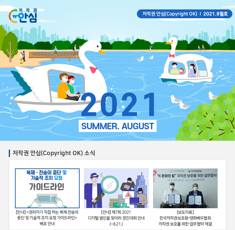 저작권 안심(Copyright OK) | 2021.8월호 
				2021
				SUMMER. AUGUST
				저작권 안심(Copyright OK) 소식
				복제 · 전송의 중단 및 기술적 조치 요청 가이드라인
				[안내] 권리자가 직접 하는 복제, 전송의 중단 및 기술적 조치 요청 가이드라인 배포 안내
				[안내] 제7회 2021 디지털 범인을 찾아라 경진대회 안내 (~8.21.)
				K 문화의 힘 저작권 보호를 위한 업무협약
				[보도자료] 한국저작권보호원 영화배우협회 저작권 보호를 위한 업무협약 체결
