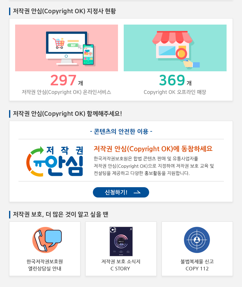 저작권 안심(Copyright OK) 지정사 현황
				297개 저작권 안심(Copyright OK) 온라인서비스
				369개 Copyright OK 오프라인 매장
				|저작권 안심(Copyright OK) 함께해주세요!
				- 콘텐츠의 안전한 이용 -
				저작권 안심(Copyright OK)에 동참하세요 한국저작권보호원은 합법 콘텐츠 판매 및 유통사업자를 저작권 안심(Copyright OK)으로 지정하여 저작권 보호 교육 및 컨설팅을 제공하고 다양한 홍보활동을 지원합니다.
				신청하기!
				저작권 보호, 더 많은 것이 알고 싶을 땐
				한국저작권보호원 열린상담실 안내
				저작권 보호 소식지 C STORY
				불법복제물 신고 COPY 112