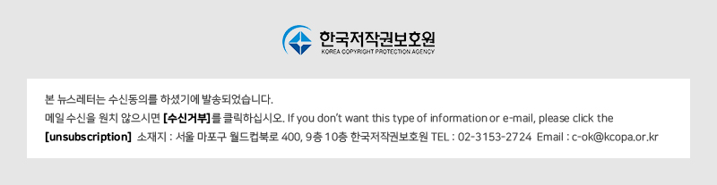 한국저작권보호원 KOREA COPYRIGHT PROTECTION AGENCY
				본 뉴스레터는 수신동의를 하셨기에 발송되었습니다. 
				메일 수신을 원치 않으시면 [수신거부]를 클릭하십시오. If you don't want this type of information or e-mail, please click the [unsubscription] 
				소재지 : 서울 마포구 월드컵북로 400, 9층 10층 한국저작권보호원 TEL : 02-3153-2724 Email : C-ok@kcopa.or.kr