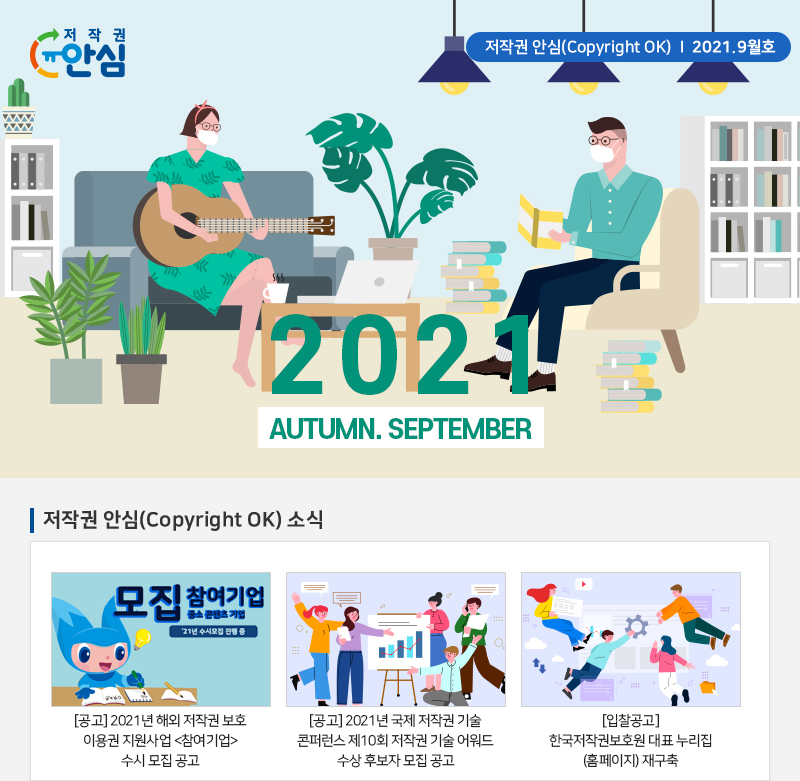 저작권 안심(Copyright OK) | 2021.9월호
				2021
				AUTUMN. SEPTEMBER
				저작권 안심(Copyright OK) 소식
				모집 참여기업 중소 콘텐츠 기업 21년 수시모집 진행 중
				[공고] 2021년 해외 저작권 보호 이용권 지원사업 참여기업 수시 모집 공고
				[공고] 2021년 국제 저작권 기술 콘퍼런스 제10회 저작권 기술 어워드 수상 후보자 모집 공고
				[입찰공고] 한국저작권보호원 대표 누리집 (홈페이지) 재구축