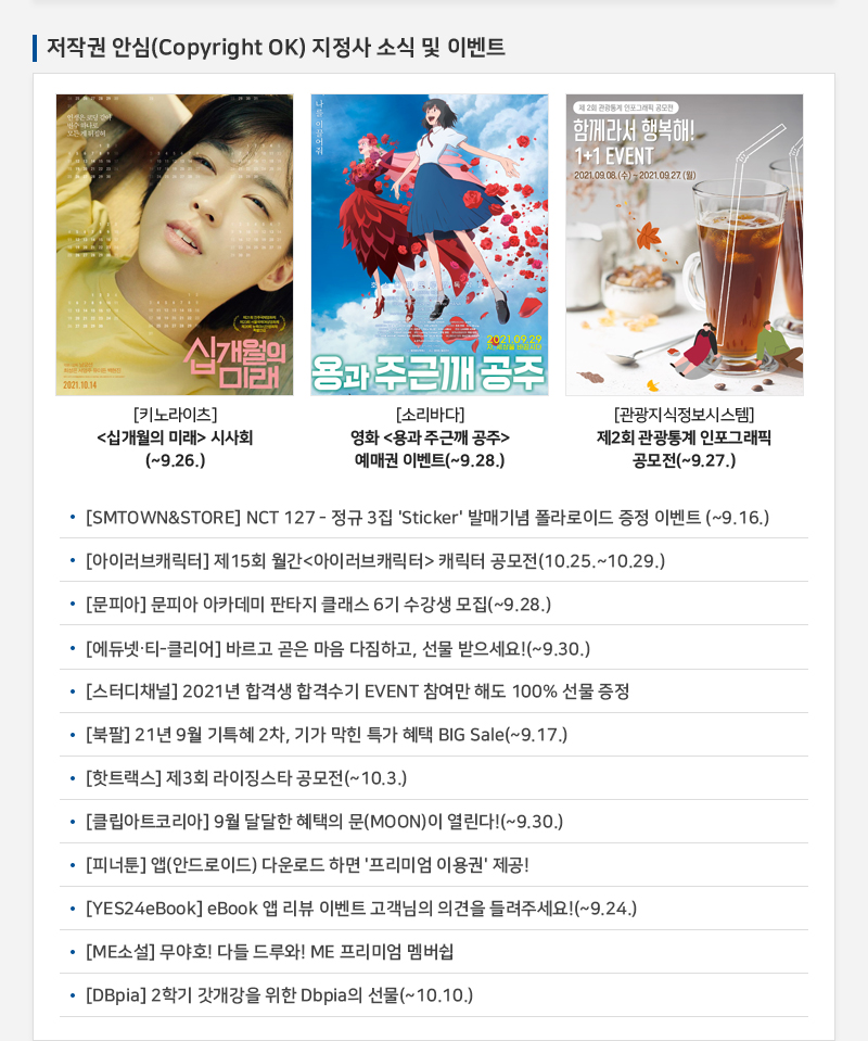 저작권 안심(Copyright OK) 지정사 소식 및 이벤트
				십개월의 미래 
				[키노라이츠] 십개월의 미래 시사회(~9.26.)
				용과 주근깨 공주
				[소리바다] 영화 용과 주근깨 공주 예매권 이벤트(~9.28.)
				제 2회 관광통계 인포그래피 공모전
				함께라서 행복해! 1+1 EVENT  2021.09.03.(수) - 2021.09.27.(월)
				[관광지식정보시스템] 제2회 관광통계 인포그래픽 공모전(~9.27.)
				• [SMTOWN&STORE] NCT 127 - 정규 3집 'Sticker' 발매기념 폴라로이드 증정 이벤트 (~9.16.)
				• [아이러브캐릭터] 제15회 월간 아이러브캐릭터  캐릭터 공모전(10.25.~10.29.)
				• [문피아] 문피아 아카데미 판타지 클래스 6기 수강생 모집(~9.28.)
				• [에듀넷 - 클리어] 바르고 곧은 마음 다짐하고, 선물 받으세요!(~9.30.)
				• [스터디채널] 2021년 합격생 합격수기 EVENT 참여만 해도 100% 선물 증정
				• [북팔] 21년 9월 기특혜 2차, 기가 막힌 특가 혜택 BIG Sale(~9.17.)
				• [핫트랙스] 제3회 라이징스타 공모전(~10.3.)
				• [클립아트코리아] 9월 달달한 혜택의 문(MOON)이 열린다!(~9.30.)
				• [피너툰] 앱(안드로이드) 다운로드 하면 '프리미엄 이용권' 제공!
				• [YES24eBook] eBook 앱 리뷰 이벤트 고객님의 의견을 들려주세요!(~9.24.)
				• [ME소설] 무야호! 다들 드루와! ME 프리미엄 멤버쉽
				• [DBpia] 2학기 갓개강을 위한 Dbpia의 선물(~ 10.10.)