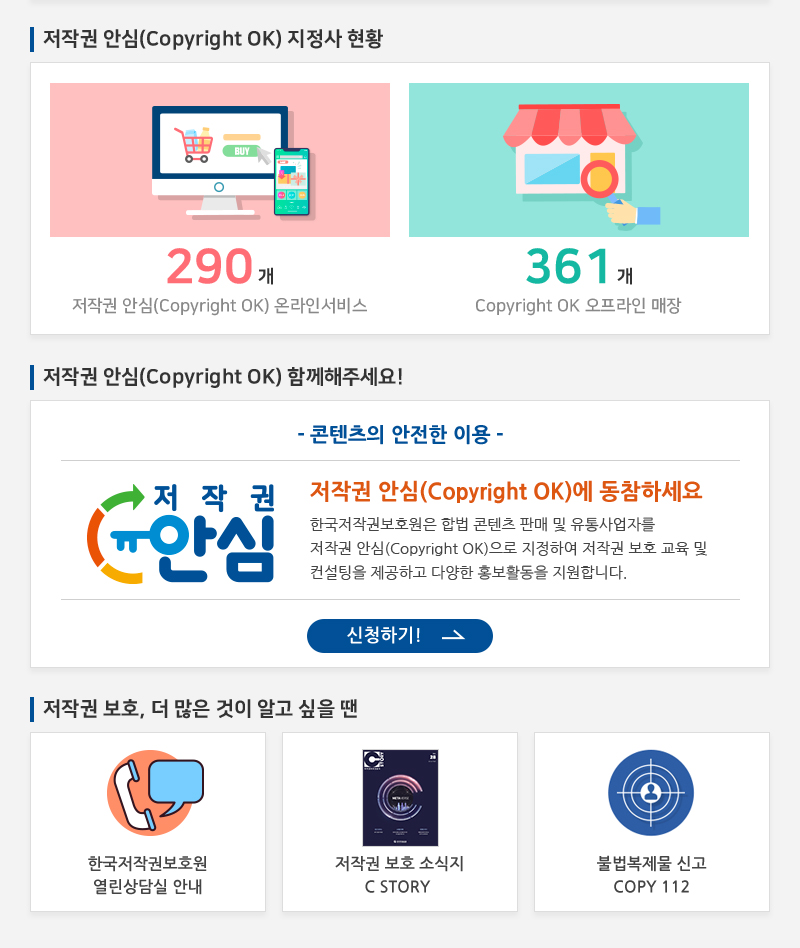 저작권 안심(Copyright OK) 지정사 현황
				290개 저작권 안심(Copyright OK) 온라인서비스
				361개 Copyright OK 오프라인 매장
				저작권 안심(Copyright OK) 함께해주세요!
				- 콘텐츠의 안전한 이용 -
				저작권 안심(Copyright OK)에 동참하세요 한국저작권보호원은 합법 콘텐츠 판매 및 유통사업자를 저작권 안심(Copyright OK)으로 지정하여 저작권 보호 교육 및 컨설팅을 제공하고 다양한 홍보활동을 지원합니다.
				신청하기!
				저작권 보호, 더 많은 것이 알고 싶을 땐
				한국저작권보호원 열린상담실 안내
				저작권 보호 소식지 C STORY
				불법복제물 신고 COPY 112