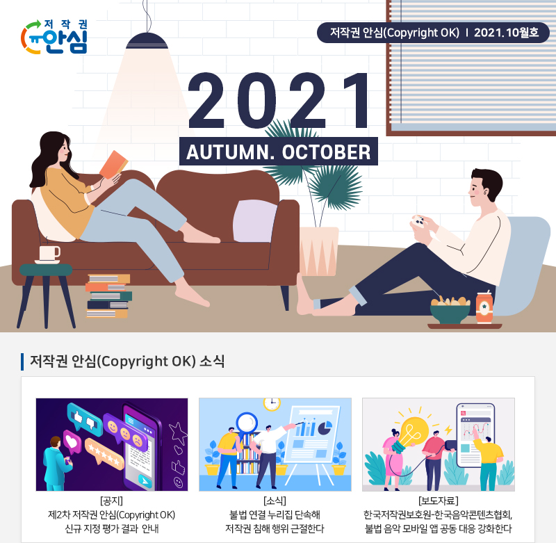 저작권 안심(Copyright OK) | 2021. 10월호
				2021
				AUTUMN. OCTOBER
				저작권 안심(Copyright OK) 소식
				[공지] 제2차 저작권 안심(Copyright OK) 신규 지정 평가 결과 안내
				[소식] 불법 연결 누리집 단속해 저작권 침해 행위 근절한다.
				[보도자료] 한국저작권보호원-한국음악콘텐츠협회, 불법 음악 모바일 앱 공동 대응 강화한다.