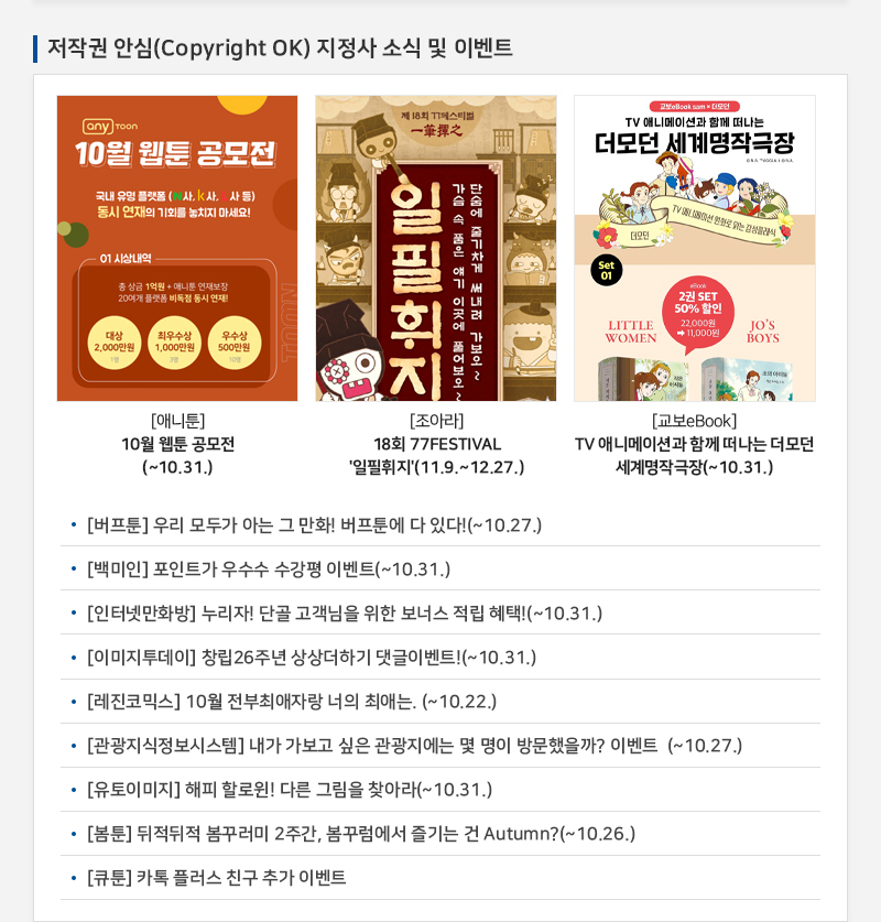 저작권 안심(Copyright OK) 지정사 소식 및 이벤트
				anyToon 10월 웹툰 공모전
				국내 유명 플랫폼 (n사, k사, l사등) 동시 연재의 기회를 놓치지 마세요!
				01 시상내역
				총 상금 1억원 + 애니툰 연재보장 20여개 플랫폼 비독점 동시 연재!
				대상 2,000만원
				최우수상 1,000만원
				우수상 500만원
				[애니툰] 10월 웹툰 공모전 (~10.31.)
				제 18회 페스티벌 一筆揮之
				일필휘지
				가슴 속 품은 얘기 이곳에 풀어 보오~
				단숨에 줄기차게 써내려 가보오 ~
				[조아라] 18회 77FESTIVAL '일필휘지'(11.9.~12.27.)
				TV 애니메이션과 함께 떠나는 더모던 세계명작극장
				더모던 TV 애니메이션 만화로 읽는 감성클래식
				SET 01
				LITTLE WOMEN
				JO'S BOYS
				2권 SET 50% 할인 27000원에서 11,000원
				[교보eBook] TV 애니메이션과 함께 떠나는 더모던 세계명작극장(~10.31.)
				• [버프툰] 우리 모두가 아는 그 만화! 버프툰에 다 있다!(~10.27.)
				• [백미인] 포인트가 우수수 수강평 이벤트(~10.31.)
				• [인터넷만화방] 누리자! 단골 고객님을 위한 보너스 적립 혜택!(~10.31.)
				• [이미지투데이] 창립26주년 상상더하기 댓글이벤트!(~ 10.31.)
				• [레진코믹스] 10월 전부최애자랑 너의 최애는. (~10.22.)
				• [관광지식정보시스템] 내가 가보고 싶은 관광지에는 몇 명이 방문했을까? 이벤트 (~10.27.)
				• [유토이미지] 해피 할로윈! 다른 그림을 찾아라(~ 10.31.)
				• [봄툰] 뒤적뒤적 봄꾸러미 2주간, 봄꾸럼에서 즐기는 건 Autumn?(~10.26.)
				• [큐툰] 카톡 플러스 친구 추가 이벤트
