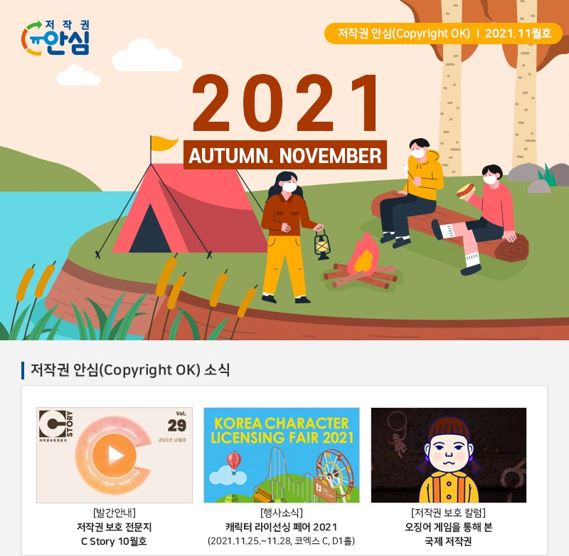 저작권 안심(Copyright OK) | 2021.11월호
				2021
				AUTUMN. NOVEMBER
				저작권 안심(Copyright OK) 소식
				Vol.29
				2021년 10월호
				[발간안내] 저작권 보호 전문지 C Story 10월호
				KOREA CHARACTER LICENSING FAIR 2021
				[행사소식] 캐릭터 라이선싱 페어 2021 (2021.11.25.~11.28, 코엑스 C, D1홀)
				[저작권 보호 칼럼] 오징어 게임을 통해 본 국제 저작권