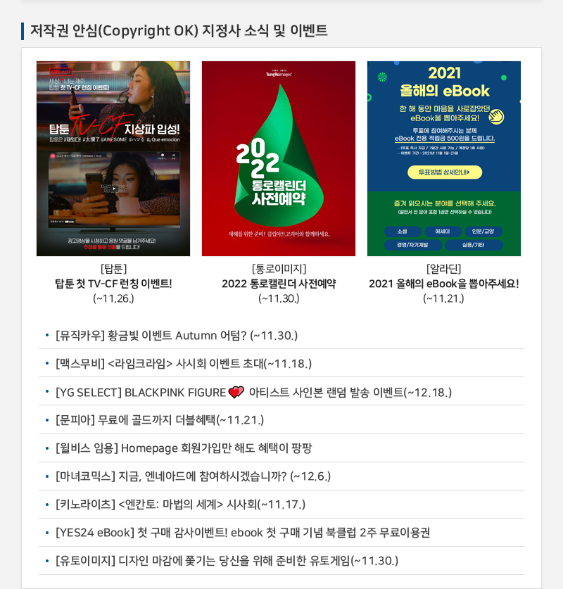 저작권 안심(Copyright OK) 지정사 소식 및 이벤트
				세상 T나는 재미 탑툰 첫 TV-CF 런칭 이벤트
				탑툰 TV-CF 지상파 입성!
				[탑툰] 탑툰 첫 TV-CF 런칭 이벤트!!(~11.26.)
				2022 통로캘린더 사전예약
				새해를 위한 준비! 클립아트 코리아와 함께하세요.
				[통로이미지] 2022 통로캘린더 사전예약(~11.30.)
				2021 올해의 eBook
				한 해 동안 마음을 사로잡았던, eBook을 뽑아주세요!
				투표에 참여해주시는 분께 eBook 전용 적금 500원을 드립니다.
				투표방법 상세안내 |
				즐겨 읽으시는 분야를 선택해 주세요.
				일반서 전 분야 포함 1권만 선택하실 수 없습니다
				소설 | 에세이 | 인문/교양 | 경영/자기계발 | 기타
				[알라딘] 2021 올해의 eBook을 뽑아주세요!(~11.21.)
				• [뮤직카우] 황금빛 이벤트 Autumn 어텀? (~11.30.)
				• [맥스무비] 라임크라임  사시회 이벤트 초대(~11.18.)
				• [YG SELECT] BLACKPINK FIGURE ? 아티스트 사인본 랜덤 발송 이벤트(~12.18.)
				• [문피아] 무료에 골드까지 더블혜택(~11.21.)
				• [윌비스 임용] Homepage 회원가입만 해도 혜택이 팡팡
				• [마녀코믹스] 지금, 엔네아드에 참여하시겠습니까? (~12.6.)
				[키노라이츠] 엔칸토: 마법의 세계 시사회(~11.17.)
				• [YES24 eBook] 첫 구매 감사이벤트! ebook 첫 구매 기념 북클럽 2주 무료이용권
				• [유토이미지] 디자인 마감에 쫓기는 당신을 위해 준비한 유토게임 (~11.30.)