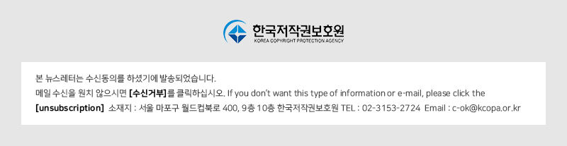 KOREA COPYRIGHT PROTECTION AGENCY
				본 뉴스레터는 수신동의를 하셨기에 발송되었습니다.
				메일 수신을 원치 않으시면 [수신거부]를 클릭하십시오. If you don't want this type of information or e-mail, please click the [unsubscription] 
				소재지 : 서울 마포구 월드컵북로 400, 9층 10층 한국저작권보호원 TEL : 02-3153-2724 Email : c-ok@kcopa.or.kr