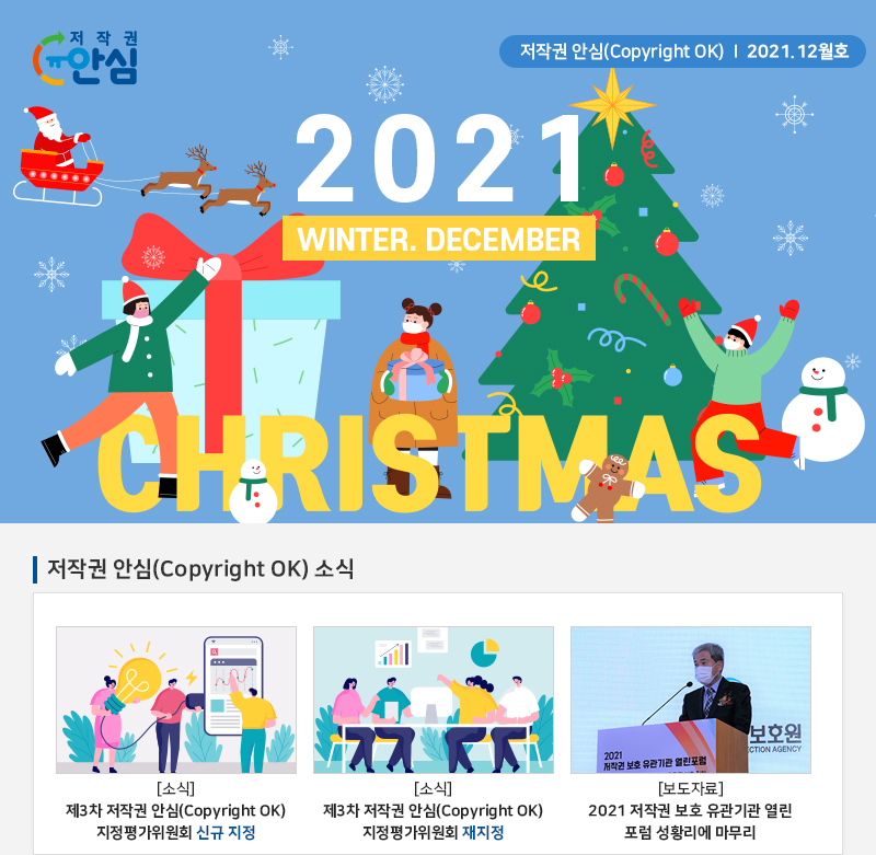  저작권 안심(Copyright OK) | 2021.12월호
				2021
				WINTER. DECEMBER christmas
				저작권 안심(Copyright OK) 소식
				[소식] 제3차 저작권 안심(Copyright OK) 지정평가위원회 신규 지정
				[소식] 제3차 저작권 안심(Copyright OK) 지정평가위원회 재지정
				[보도자료] 2021 저작권 보호 유관기관 열린 포럼 성황리에 마무리