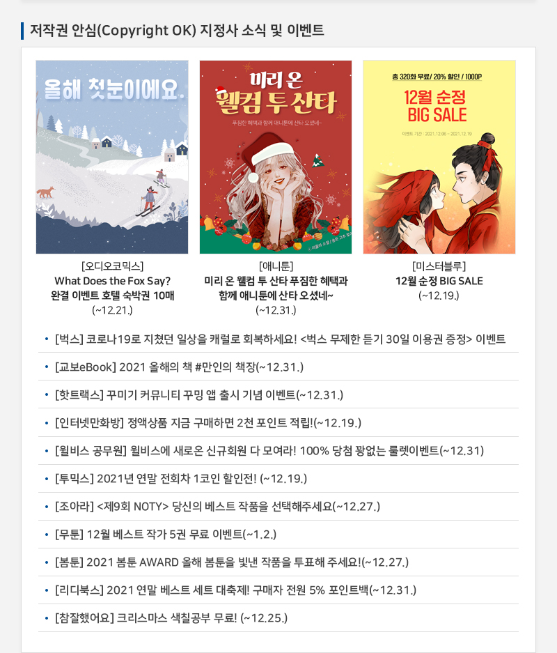 저작권 안심(Copyright OK) 지정사 소식 및 이벤트
				올해 첫눈이에요.
				[오디오코믹스] What Does the Fox Say? 완결 이벤트 호텔 숙박권 10매(~12.21.)
				미리 온 웰컴투산타
				푸짐한 혜택과 함께 애니툰에 산타 오셨네
				[애니툰] 미리 온 웰컴 투 산타 푸짐한 혜택과 함께 애니툰에 산타 오셨네~(~12.31.)
				총 320화 무료 20% 할인 / 1000P
				12월 순정 BIG SALE
				이벤트 기간 : 2021.12 06 - 2021.12.19
				[미스터블루] | 12월 순정 BIG SALE(~12.19.)
				• [벅스] 코로나 19로 지쳤던 일상을 캐럴로 회복하세요! 벅스 무제한 듣기 30일 이용권 증정 이벤트
				• [교보eBook] 2021 올해의 책 #만인의 책장(~12.31.)
				• [핫트랙스] 꾸미기 커뮤니티 꾸밍 앱 출시 기념 이벤트(~12.31.)
				• [인터넷만화방] 정액상품 지금 구매하면 2천 포인트 적립!(~12.19.)
				• [윌비스 공무원] 윌비스에 새로온 신규회원 다 모여라! 100% 당첨 꽝없는 룰렛이벤트(~12.31)
				• [투믹스] 2021년 연말 전회차 1코인 할인전! (~12.19.)
				• [조아라] 제9회 NOTY 당신의 베스트 작품을 선택해주세요(~12.27.)
				• [무툰] 12월 베스트 작가 5권 무료 이벤트(~1.2.)
				• [봄툰] 2021 봄툰 AWARD 올해 봄툰을 빛낸 작품을 투표해 주세요!(~12.27.)
				• [리디북스] 2021 연말 베스트 세트 대축제! 구매자 전원 5% 포인트백 (~12.31.)
				• [참잘했어요] 크리스마스 색칠공부 무료! (~12.25.)