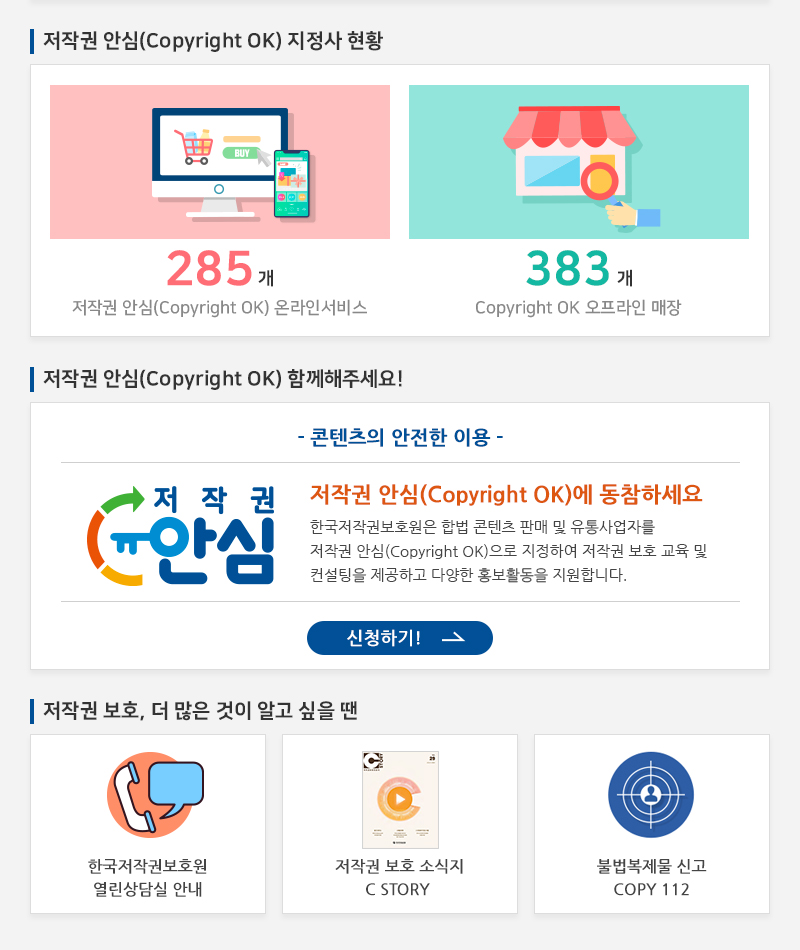  저작권 안심(Copyright OK) 지정사 현황
				285개 저작권 안심(Copyright OK) 온라인서비스
				383개 Copyright OK 오프라인 매장
				저작권 안심(Copyright OK) 함께해주세요!
				- 콘텐츠의 안전한 이용 -
				저작권 안심(Copyright OK)에 동참하세요 한국저작권보호원은 합법 콘텐츠 판매 및 유통사업자를 저작권 안심(Copyright OK)으로 지정하여 저작권 보호 교육 및 컨설팅을 제공하고 다양한 홍보활동을 지원합니다.
				신청하기!
				저작권 보호, 더 많은 것이 알고 싶을 땐
				한국저작권보호원 열린상담실 안내
				저작권 보호 소식지 C STORY
				불법복제물 신고 COPY 112