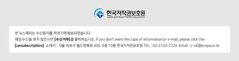한국저작권보호원 KOREA COPYRIGHT PROTECTION AGENCY
				본 뉴스레터는 수신동의를 하셨기에 발송되었습니다. 
				메일 수신을 원치 않으시면 [수신거부]를 클릭하십시오. If you don't want this type of information or e-mail, please click the [unsubscription] 
				소재지 : 서울 마포구 월드컵북로 400, 9층 10층 한국저작권보호원 TEL : 02-3153-2724 Email : c-ok@kcopa.or.kr