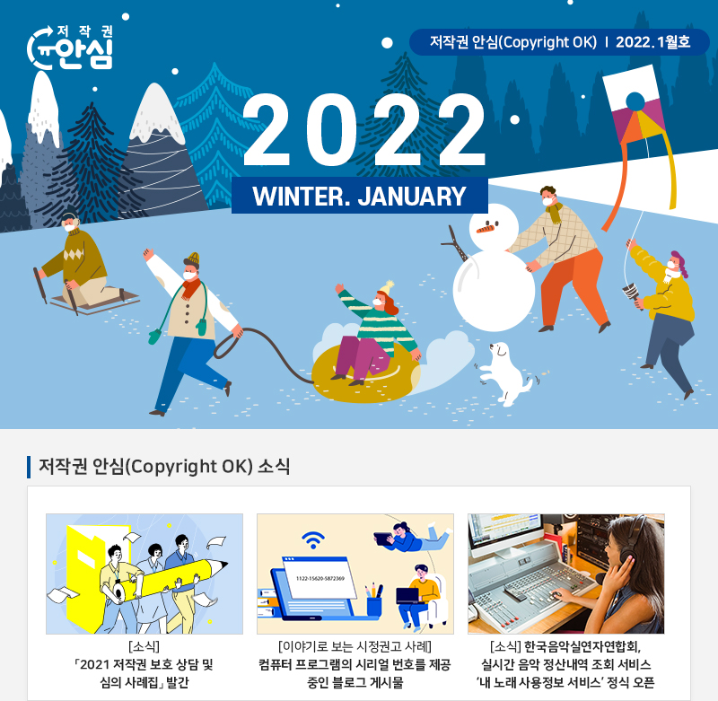 저작권 안심(Copyright OK) | 2022.1월호
				WINTER. JANUARY
				저작권 안심(Copyright OK) 소식
				[소식] 2021 저작권 보호 상담 및 심의 사례집 발간
				[이야기로 보는 시정권고 사례] 컴퓨터 프로그램의 시리얼 번호를 제공 중인 블로그 게시물
				[소식] 한국음악실연자연합회, 실시간 음악 정산내역 조회 서비스 '내 노래 사용정보 서비스' 정식 오픈