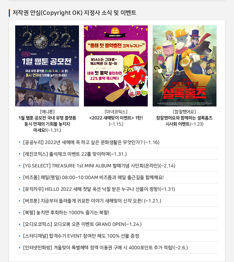  저작권 안심(Copyright OK) 지정사 소식 및 이벤트
				2022 any toon
				1월 웹툰 공모전
				국내 유명 플랫폼 (N사, K사, L사 등) 동시 연재의 기회를 놓치지 마세요!
				[애니툰] 1월 웹툰 공모전 국내 유명 플랫폼 동시 연재의 기회를 놓치지 마세요!(~1.31.)
				올해 첫 물약충전 고객 누구나~
				보너스는 그대로~ 캐시백은 더 많이
				새해 첫 물약 충전하면, 22% 물약 캐시백!!
				[마녀코믹스] 2022 새해맞이 이벤트 1탄!(~1.15.)
				극장판 천재추리탐정 셜록홈즈
				[참잘했어요] 참잘했어요와 함께하는 셜록홈즈 시사회 이벤트(~1.23)
				• [공공누리] 2022년 새해에 꼭 하고 싶은 문화생활은 무엇인가? (~1.16)
				• [레진코믹스] 출석체크 이벤트 22를 맞이하며(~1.31.)
				• [YG SELECT] TREASURE 1st MINI ALBUM 발매기념 사인회 (온라인)(~2.14)
				• [비즈폼] 매일 (평일) 08:00~10:00AM 비즈폼과 매일 출근길을 함께해요!
				• [뮤직카우] HELLO 2022 새해 첫달 옥션 낙찰 받은 누구나 선물이 팡팡!(~1.31)
				• [버프툰] 지금부터 들려줄게 귀묘한 이야기 새해맞이 신작 오픈! (~1.21.)
				• [북팔] 놓치면 후회하는 1000% 즐기는 북팔!
				• [오디오코믹스] 오디오북 오픈 이벤트 GRAND OPEN (~1.24.)
				• [스터디채널] 합격수기 EVENT 참여만 해도 100% 선물 증정
				• [인터넷만화방] 겨울맞이 특별혜택 정액 이용권 구매 시 4000포인트 추가 적립!(~2.6.)
