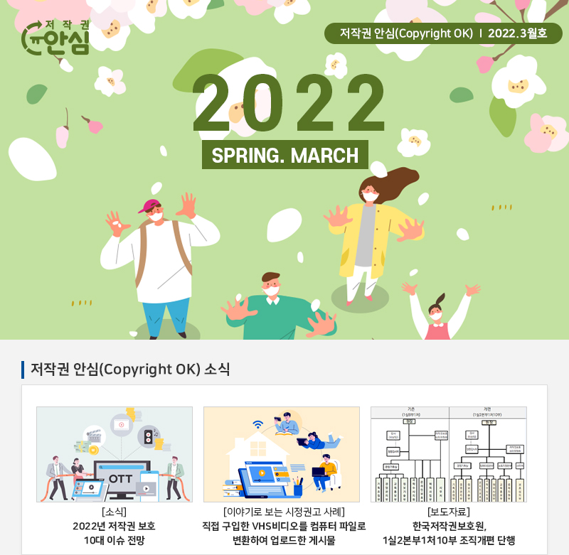 
				저작권 안심(Copyright OK) | 2022.3월호
				2022.SPRING. MARCH
				저작권 안심(Copyright OK) 소식
				[소식] 2022년 저작권 보호 10대 이슈 전망
				[이야기로 보는 시정권고 사례] 직접 구입한 VHS 비디오를 컴퓨터 파일로 변환하여 업로드한 게시물
				[보도자료] 한국저작권보호원, 1실 2본부1처 10부 조직개편 단행