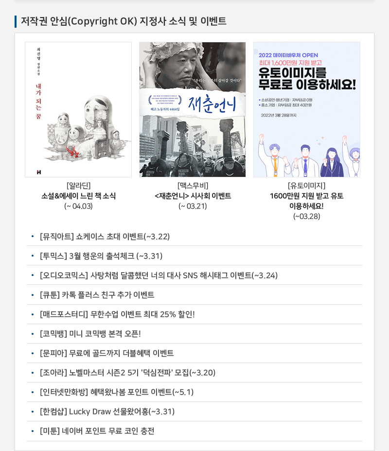 저작권 안심(Copyright OK) 지정사 소식 및 이벤트
				[알라딘] 소설 에세이 느린 책 소식(~ 04.03)
				[맥스무비] 재춘언니 시사회 이벤트(~03.21)
				[유토이미지] 1600만원 지원 받고 유토이용하세요! (~03.28)
				• [뮤직아트] 쇼케이스 초대 이벤트(~3.22)
				• [투믹스] 3월 행운의 출석체크 (~3.31)
				• [오디오코믹스] 사탕처럼 달콤했던 너의 대사 SNS 해시태그 이벤트(~3.24)
				• [큐툰] 카톡 플러스 친구 추가 이벤트
				• [매드포스터디] 무한수업 이벤트 최대 25% 할인!
				• [코믹뱅] 미니 코믹뱅 본격 오픈!
				• [문피아] 무료에 골드까지 더블혜택 이벤트
				· [조아라] 노벨마스터 시즌2 5기 '덕심전파' 모집(~3.20)
				· [인터넷만화방] 혜택왔나봄 포인트 이벤트(~5.1)
				• [한컴샵] Lucky Draw 선물왔어흥(~3.31)
				• [미툰] 네이버 포인트 무료 코인 충전