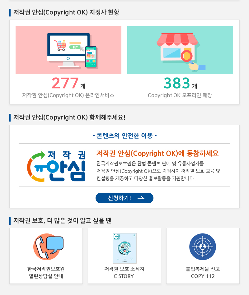  저작권 안심(Copyright OK) 지정사 현황
				277개 저작권 안심(Copyright OK) 온라인서비스
				383개 Copyright OK 오프라인 매장
				저작권 안심(Copyright OK) 함께해주세요!
				- 콘텐츠의 안전한 이용 -
				저작권 안심(Copyright OK)에 동참하세요 한국저작권보호원은 합법 콘텐츠 판매 및 유통사업자를 저작권 안심(Copyright OK)으로 지정하여 저작권 보호 교육 및 컨설팅을 제공하고 다양한 홍보활동을 지원합니다.
				신청하기!
				저작권 보호, 더 많은 것이 알고 싶을 땐
				한국저작권보호원 열린상담실 안내
				저작권 보호 소식지 C STORY
				불법복제물 신고 COPY 112
