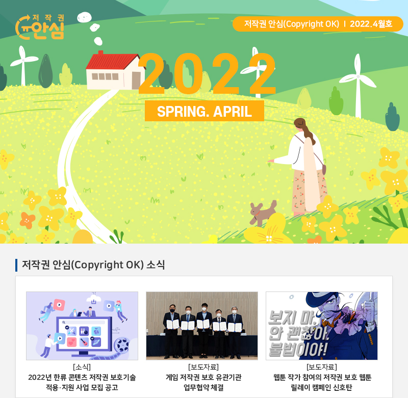  저작권 안심(Copyright OK) | 2022.4월호
				2022.SPRING. APRIL
				저작권 안심(Copyright OK) 소식
				[소식] 2022년 한류 콘텐츠 저작권 보호기술 적용·지원 사업 모집 공고
				[보도자료] 게임 저작권 보호 유관기관 업무협약 체결
				[보도자료] 웹툰 작가 참여의 저작권 보호 웹툰 릴레이 캠페인 신호탄