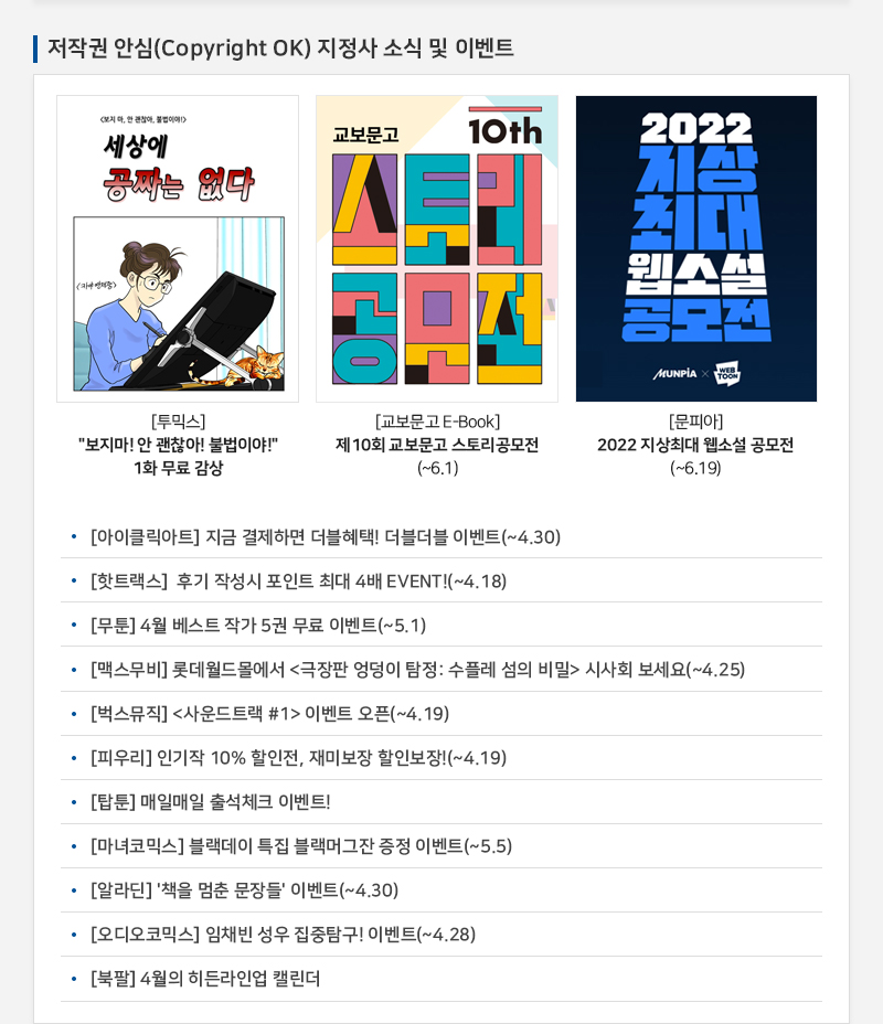  저작권 안심(Copyright OK) 지정사 소식 및 이벤트
				[투믹스] “보지마! 안 괜찮아! 불법이야!” 1화 무료감상
				[교보문고 E-Book] 제10회 교보문고 스토리공모전(~6.01)
				[문피아] 2022지상최대 웹소설 공모전 (~6.19)
				• [아이클릭아트] 지금 결제하면 더블혜택! 더블 더블 이벤트(~4.30)
				• [핫트랙스] 후기 작성시 포인트 최대 4배EVENT!(~4.18)
				• [무툰] 4월 베스트 작가 5권 무료 이벤트(~5.1)
				• [맥스무비]롯데월드 몰에서 ”극장판 엉덩이 탐정:수플레 섬의 비밀 시사회 보세요(~4.25)
				• [벅스뮤직] ”사운드트랙 #!이벤트 오픈(~4.19)
				• [피우리] 인기작 10% 할인전, 재미보장 할인보장!(~4.19)
				• [탑툰] 매일매일 출석체크 이벤트!
				· [마녀코믹스] 블렉데이 특집 블랙머그잔 증정 이벤트(~5.5)
				· [알라딘] '책을 멈춘 문장들' 이벤트(~4.30)
				• [오디오코믹스] 임채빈 성우 집중탐구!이벤트(~4.28)
				• [북팔] 4월의 히든라인업 캘린더